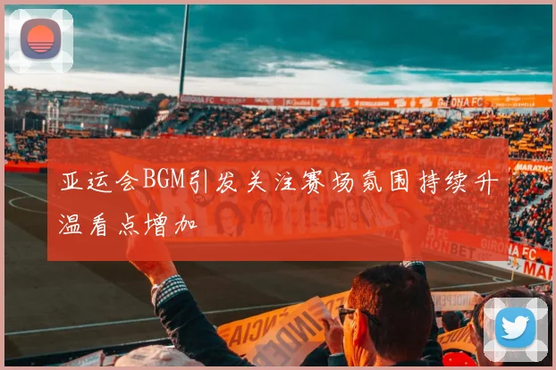 亚运会BGM引发关注赛场氛围持续升温看点增加