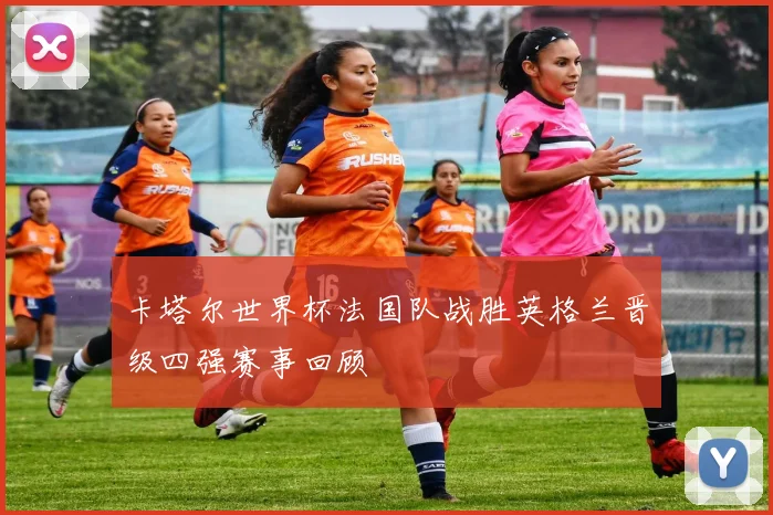 卡塔尔世界杯法国队战胜英格兰晋级四强赛事回顾