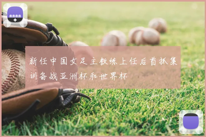 新任中国女足主教练上任后首抓集训备战亚洲杯和世界杯