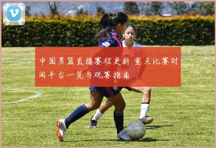 中国男篮直播赛程更新 重点比赛时间平台一览与观赛指南