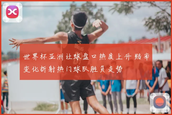 世界杯亚洲让球盘口热度上升 赔率变化折射热门球队胜负走势