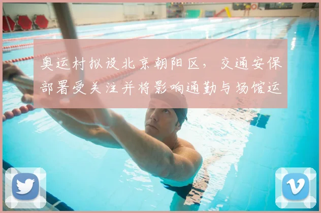 奥运村拟设北京朝阳区，交通安保部署受关注并将影响通勤与场馆运行