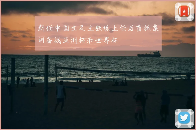 新任中国女足主教练上任后首抓集训备战亚洲杯和世界杯