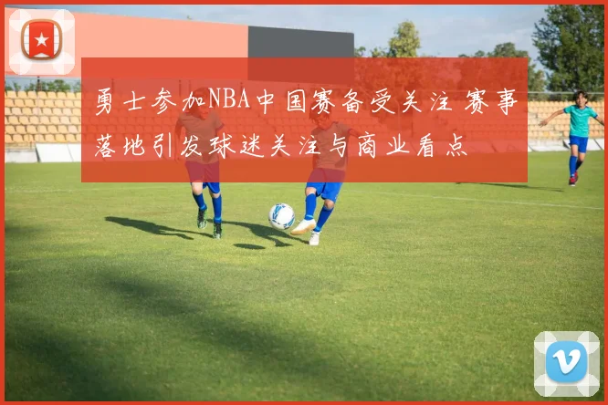勇士参加NBA中国赛备受关注 赛事落地引发球迷关注与商业看点