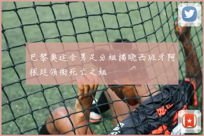 巴黎奥运会男足分组揭晓西班牙阿根廷领衔死亡之组