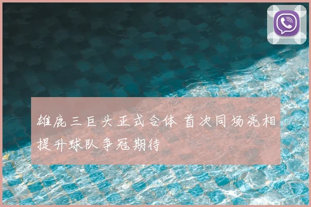 雄鹿三巨头正式合体 首次同场亮相提升球队争冠期待