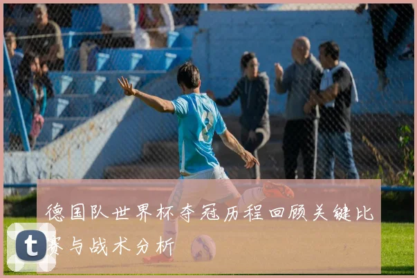 德国队世界杯夺冠历程回顾关键比赛与战术分析