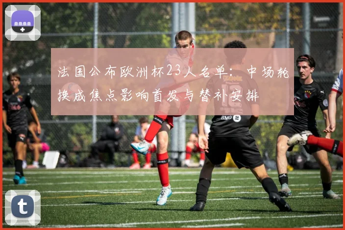 法国公布欧洲杯23人名单：中场轮换成焦点影响首发与替补安排
