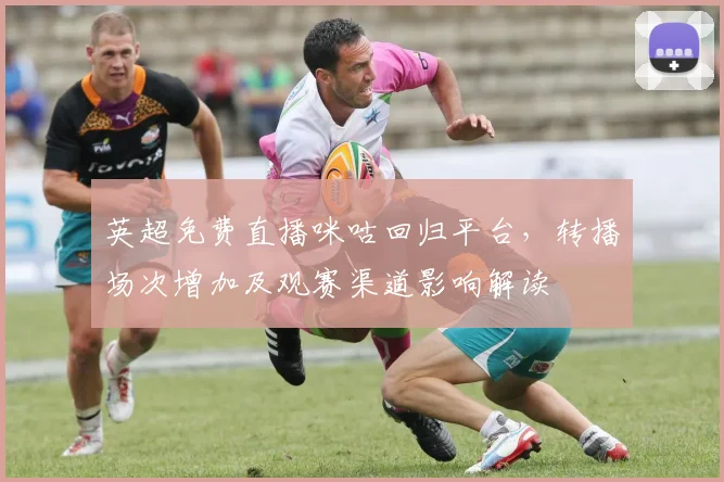 英超免费直播咪咕回归平台，转播场次增加及观赛渠道影响解读