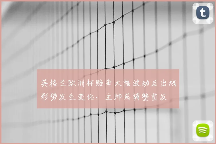 英格兰欧洲杯赔率大幅波动后出线形势发生变化，主帅或调整首发