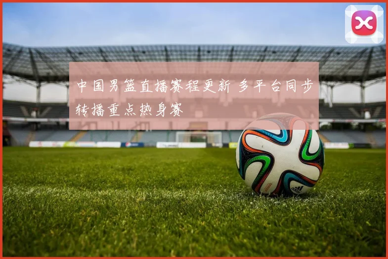 中国男篮直播赛程更新 多平台同步转播重点热身赛
