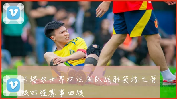 卡塔尔世界杯法国队战胜英格兰晋级四强赛事回顾
