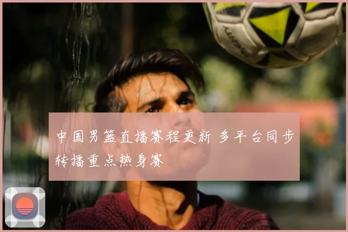 中国男篮直播赛程更新 多平台同步转播重点热身赛
