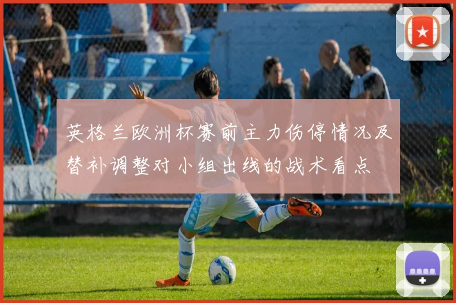英格兰欧洲杯赛前主力伤停情况及替补调整对小组出线的战术看点