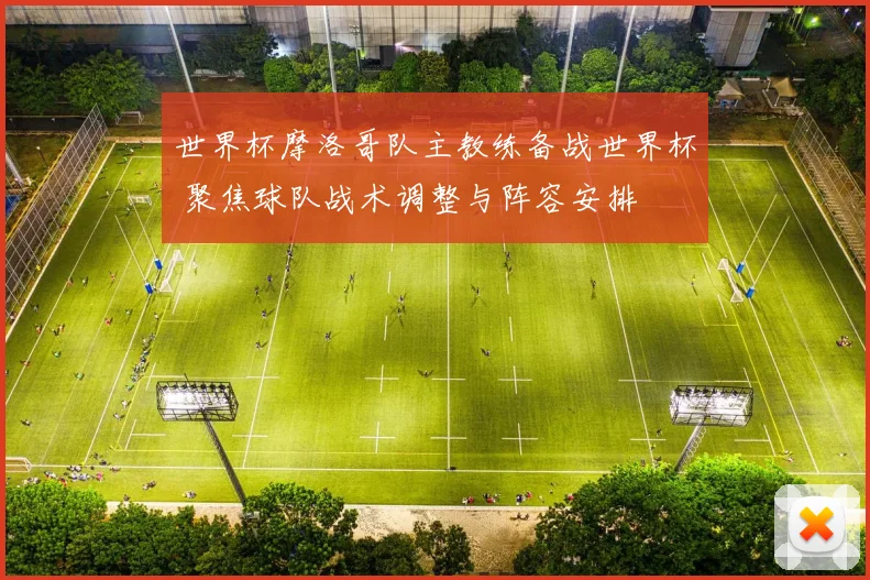 世界杯摩洛哥队主教练备战世界杯 聚焦球队战术调整与阵容安排