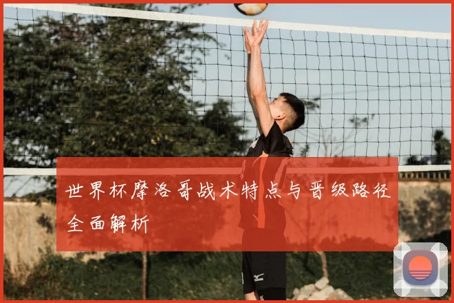 世界杯摩洛哥战术特点与晋级路径全面解析
