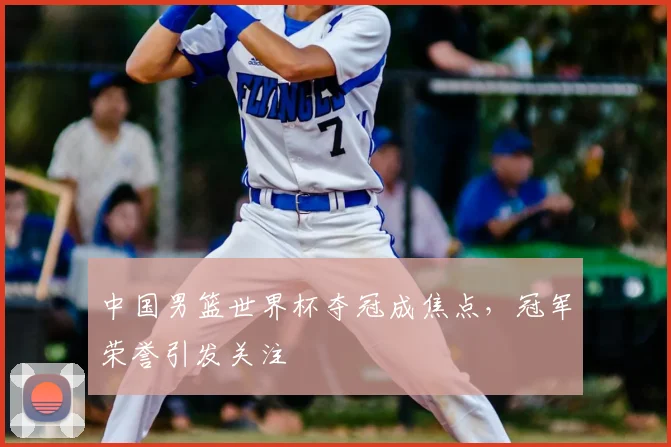 中国男篮世界杯夺冠成焦点，冠军荣誉引发关注