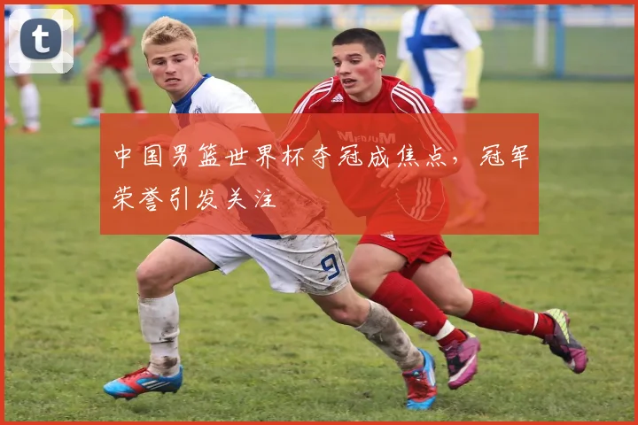 中国男篮世界杯夺冠成焦点,冠军荣誉引发关注