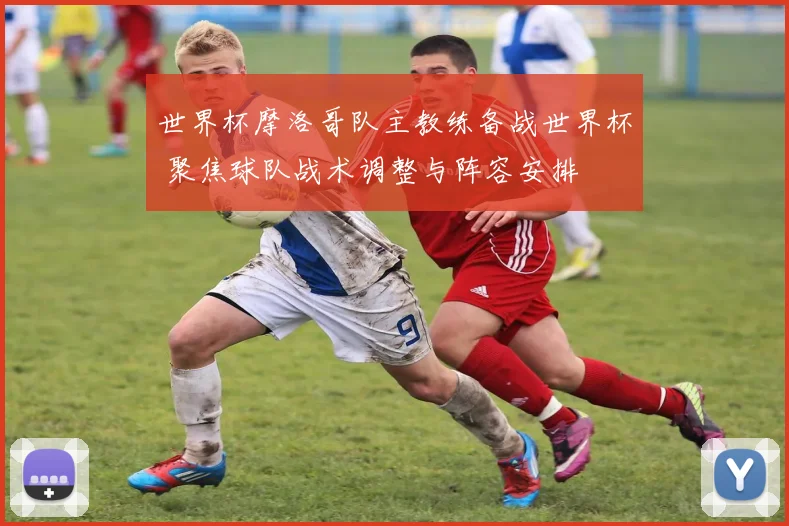 世界杯摩洛哥队主教练备战世界杯 聚焦球队战术调整与阵容安排